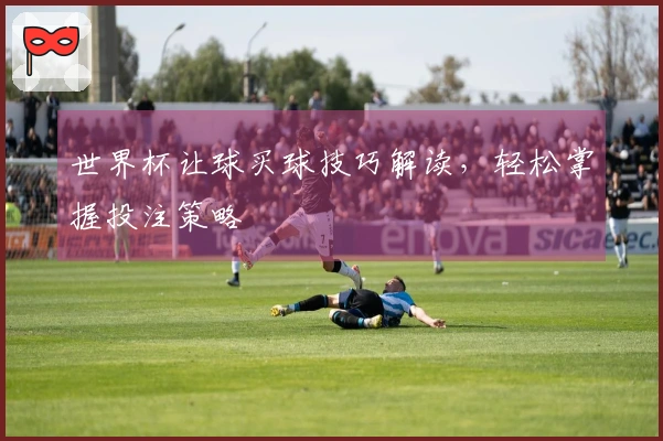 世界杯让球买球技巧解读，轻松掌握投注策略